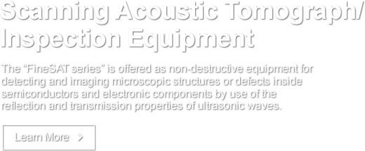 Scanning Acoustic Tomograph/Inspection Equipment The &quo;FineSAT series&quo; is offered as non-destructive equipment for detecting and imaging microscopic structures or defects inside semiconductors and electronic components by use of the reflection and transmission properties of ultrasonic waves. Learn More