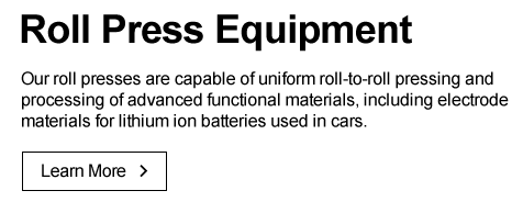 Roll Press Equipment Our  roll presses are capable of uniform roll-to-roll pressing and processing of advanced functional materials, including electrode materials for lithium ion batteries used in cars. Learn More