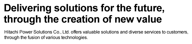 Delivering solutions for the future, through the creation of new value Hitachi Power Solutions Co., Ltd. offers valuable solutions and diverse services to customers, through the fusion of various technologies.