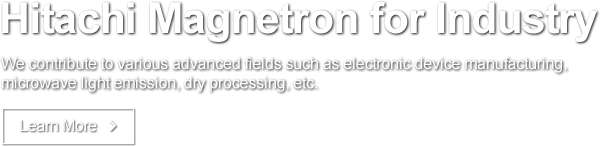 Hitachi Magnetron for Industry We contribute to various advanced fields such as electronic device manufacturing, microwave light emission, dry processing, etc. Learn More
