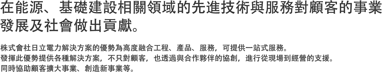 在能源、基礎建設相關領域的先進技術與服務對顧客的事業發展及社會做出貢獻。 - 株式會社日立電力解決方案的優勢為高度融合工程、產品、服務，可提供一站式服務。發揮此優勢提供各種解決方案，不只對顧客，也透過與合作夥伴的協創，進行從現場到經營的支援。同時協助顧客擴大事業、創造新事業等。