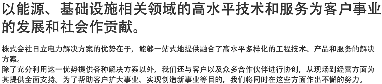 以能源、基础设施相关领域的高水平技术和服务为客户事业的发展和社会作贡献。 - 株式会社日立电力解决方案的优势在于，能够一站式地提供融合了高水平多样化的工程技术、产品和服务的解决方案。除了充分利用这一优势提供各种解决方案以外，我们还与客户以及众多合作伙伴进行协创，从现场到经营方面为其提供全面支持。为了帮助客户扩大事业、实现创造新事业等目的，我们将同时在这些方面作出不懈的努力。