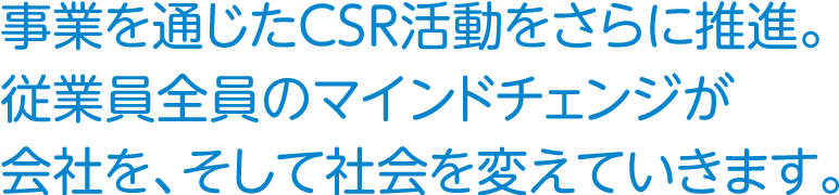 事業を通じたCSR活動をさらに推進。従業員全員のマインドチェンジが会社を、そして社会を変えていきます。