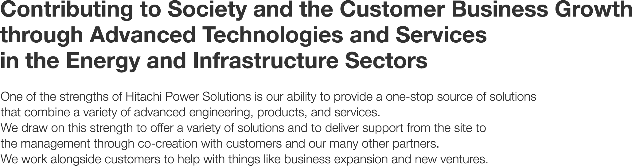 Contributing to Society and the Customer Business Growth through Advanced Technologies and Services in the Energy and Infrastructure Sectors - One of the strengths of Hitachi Power Solutions is our ability to provide a one-stop source of solutions that combine a variety of advanced engineering, products, and services. We draw on this strength to offer a variety of solutions and to deliver support from the site to the management through co-creation with customers and our many other partners. We work alongside customers to help with things like business expansion and new ventures.