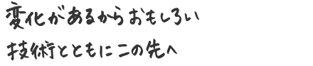 変化があるからおもしろい 技術とともに、この先へ